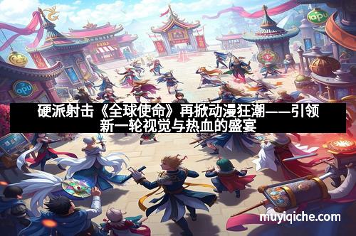 硬派射击《全球使命》再掀动漫狂潮——引领新一轮视觉与热血的盛宴